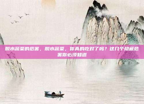 脱水蔬菜的危害,脱水蔬菜,你真的吃对了吗?这几个隐藏危害你必须知道