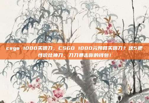 csgo 1000买啥刀，CSGO 1000元预算买啥刀？这5把性价比神刀，刀刀暴击你的钱包！