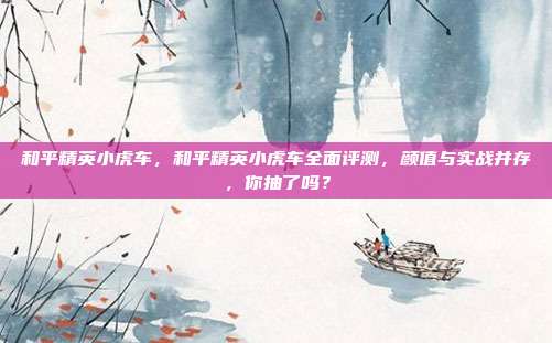 和平精英小虎车，和平精英小虎车全面评测，颜值与实战并存，你抽了吗？