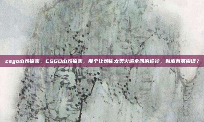 csgo山鸡锦集,CSGO山鸡锦集,那个让鸡你太美火遍全网的枪神,到底有多离谱?