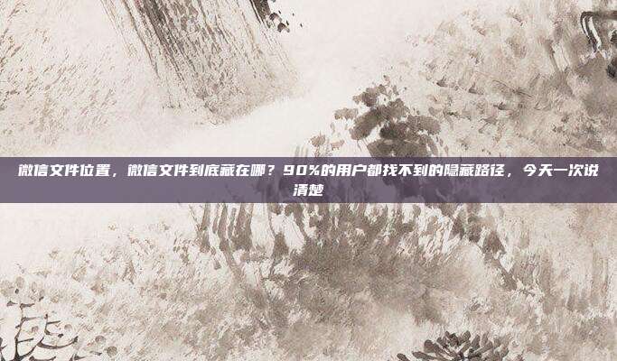 微信文件位置,微信文件到底藏在哪?90%的用户都找不到的隐藏路径,今天一次说清楚