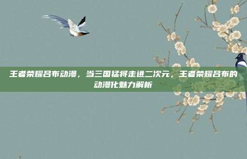 王者荣耀吕布动漫，当三国猛将走进二次元，王者荣耀吕布的动漫化魅力解析