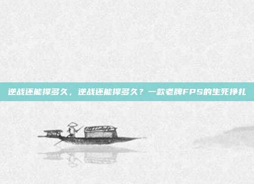 逆战还能撑多久，逆战还能撑多久？一款老牌FPS的生死挣扎