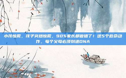 小孩惊厥，孩子突然惊厥，90%家长都做错了！这5个救命动作，每个父母必须刻进DNA