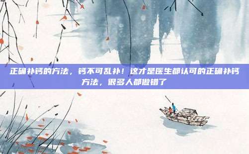 正确补钙的方法，钙不可乱补！这才是医生都认可的正确补钙方法，很多人都做错了