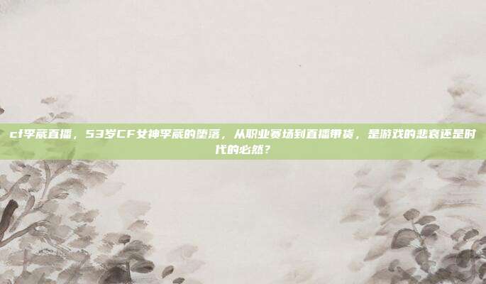 cf李葳直播，53岁CF女神李葳的堕落，从职业赛场到直播带货，是游戏的悲哀还是时代的必然？
