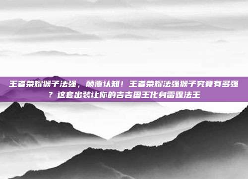 王者荣耀猴子法强，颠覆认知！王者荣耀法强猴子究竟有多强？这套出装让你的吉吉国王化身雷霆法王