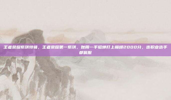 王者荣耀紫琪特辑，王者荣耀第一紫琪，她用一手貂蝉打上巅峰2000分，连职业选手都佩服