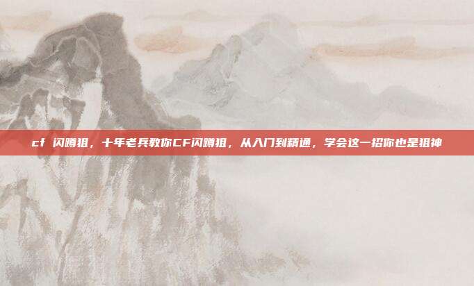 cf 闪蹲狙，十年老兵教你CF闪蹲狙，从入门到精通，学会这一招你也是狙神