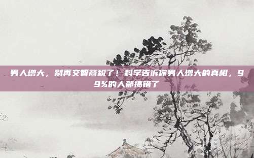 男人增大，别再交智商税了！科学告诉你男人增大的真相，99%的人都搞错了