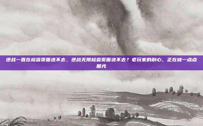 逆战一直在检查页面进不去，逆战无限检查页面进不去？老玩家的耐心，正在被一点点磨光