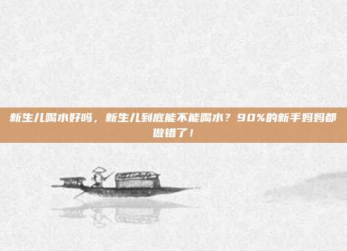 新生儿喝水好吗，新生儿到底能不能喝水？90%的新手妈妈都做错了！