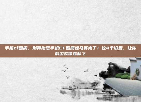 手机cf画质，别再抱怨手机CF画质像马赛克了！这4个设置，让你的游戏体验起飞