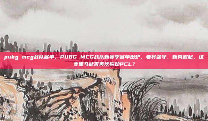 pubg mcg战队名单，PUBG MCG战队新赛季名单出炉，老将坚守，新秀崛起，这支黑马能否再次搅动PCL？