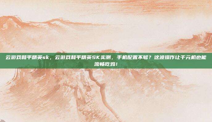 云游戏和平精英sk，云游戏和平精英SK实测，手机配置不够？这波操作让千元机也能流畅吃鸡！