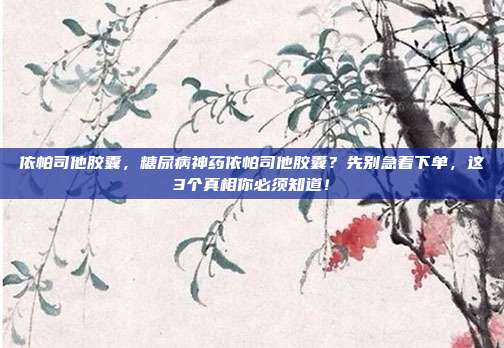 依帕司他胶囊，糖尿病神药依帕司他胶囊？先别急着下单，这3个真相你必须知道！