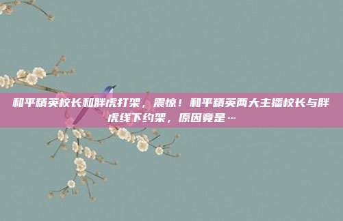 和平精英校长和胖虎打架，震惊！和平精英两大主播校长与胖虎线下约架，原因竟是…