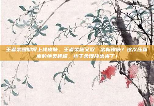 王者荣耀即将上线皮肤，王者荣耀又双叒叕出新皮肤？这次压箱底的绝美建模，终于舍得放出来了！