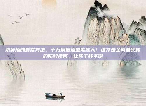 防醉酒的最佳方法，千万别信酒量能练大！这才是全网最硬核的防醉指南，让你千杯不倒