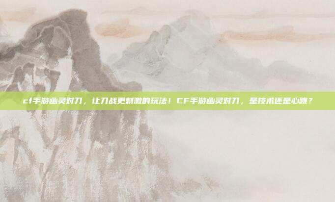 cf手游幽灵对刀，让刀战更刺激的玩法！CF手游幽灵对刀，是技术还是心跳？