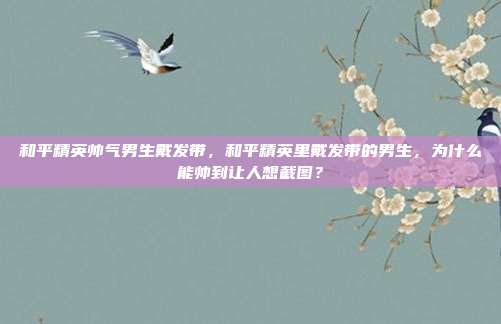 和平精英帅气男生戴发带，和平精英里戴发带的男生，为什么能帅到让人想截图？