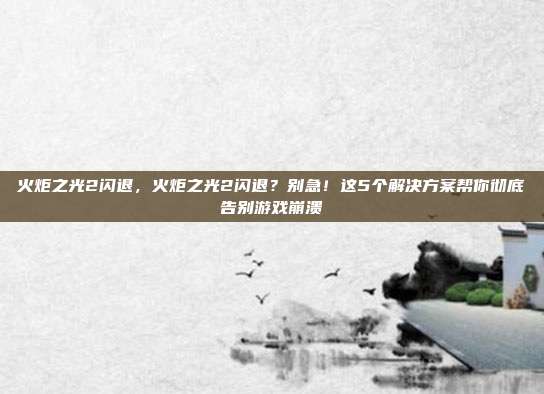 火炬之光2闪退，火炬之光2闪退？别急！这5个解决方案帮你彻底告别游戏崩溃