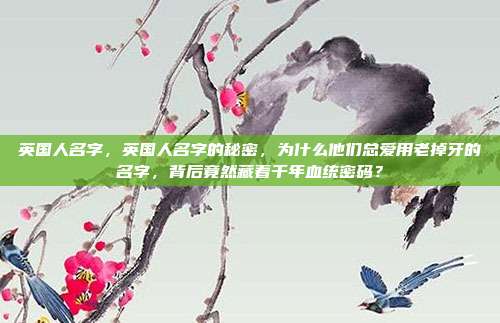 英国人名字，英国人名字的秘密，为什么他们总爱用老掉牙的名字，背后竟然藏着千年血统密码？