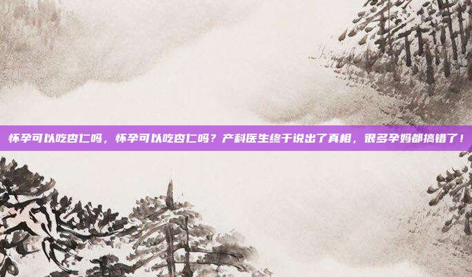 怀孕可以吃杏仁吗，怀孕可以吃杏仁吗？产科医生终于说出了真相，很多孕妈都搞错了！