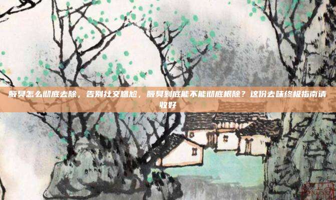 腋臭怎么彻底去除,告别社交尴尬,腋臭到底能不能彻底根除?这份去味终极指南请收好