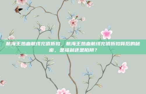 航海王热血航线充值折扣，航海王热血航线充值折扣背后的秘密，是福利还是陷阱？