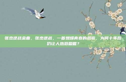 张杰逆战金曲，张杰逆战，一首燃爆青春的战歌，为何十年后仍让人热泪盈眶？