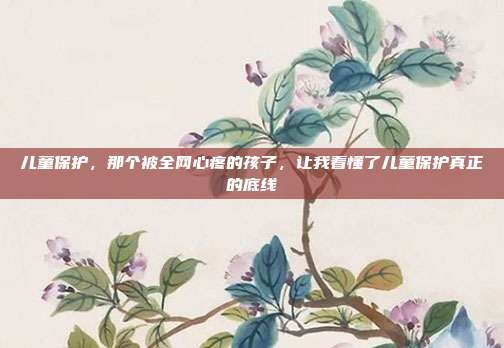 儿童保护，那个被全网心疼的孩子，让我看懂了儿童保护真正的底线