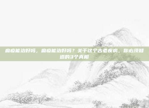 麻疹能治好吗，麻疹能治好吗？关于这个古老疾病，你必须知道的3个真相