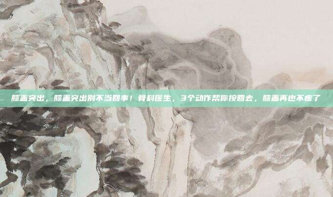 膝盖突出，膝盖突出别不当回事！骨科医生，3个动作帮你按回去，膝盖再也不疼了