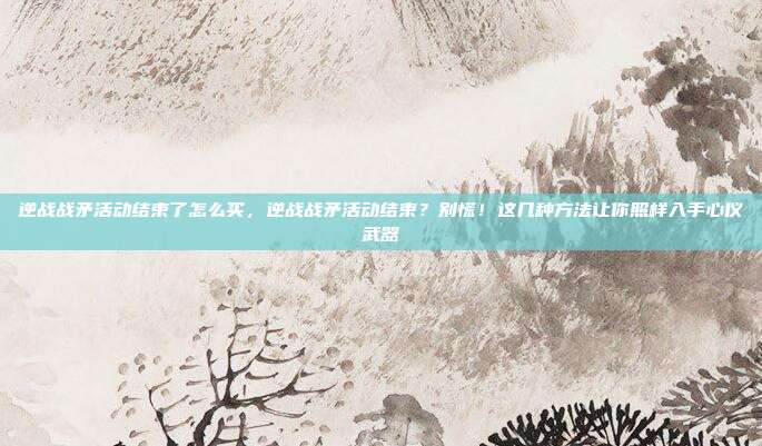 逆战战矛活动结束了怎么买，逆战战矛活动结束？别慌！这几种方法让你照样入手心仪武器