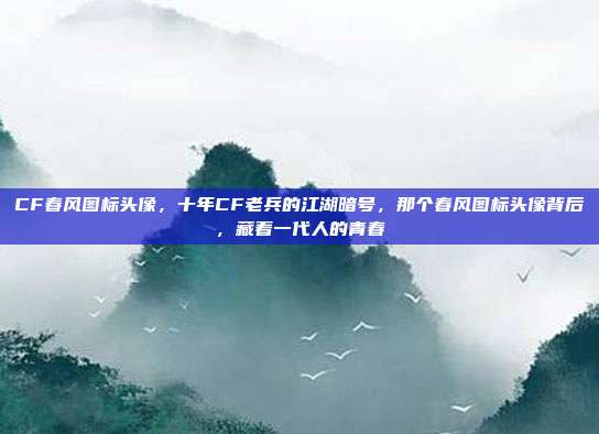 CF春风图标头像，十年CF老兵的江湖暗号，那个春风图标头像背后，藏着一代人的青春
