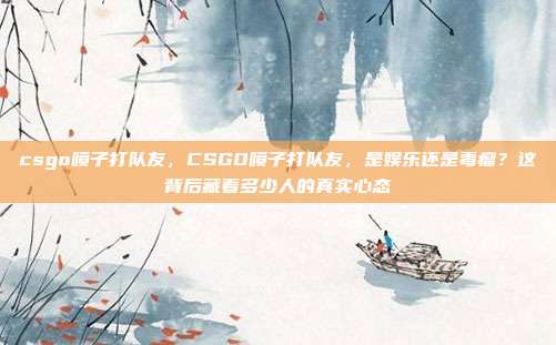 csgo喷子打队友，CSGO喷子打队友，是娱乐还是毒瘤？这背后藏着多少人的真实心态