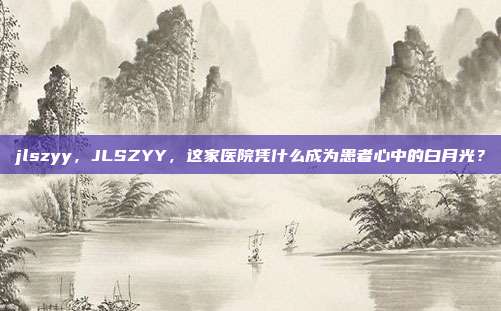 jlszyy，JLSZYY，这家医院凭什么成为患者心中的白月光？