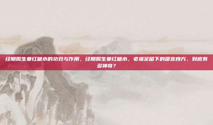 经期喝生姜红糖水的功效与作用，经期喝生姜红糖水，老祖宗留下的暖宫良方，到底有多神奇？