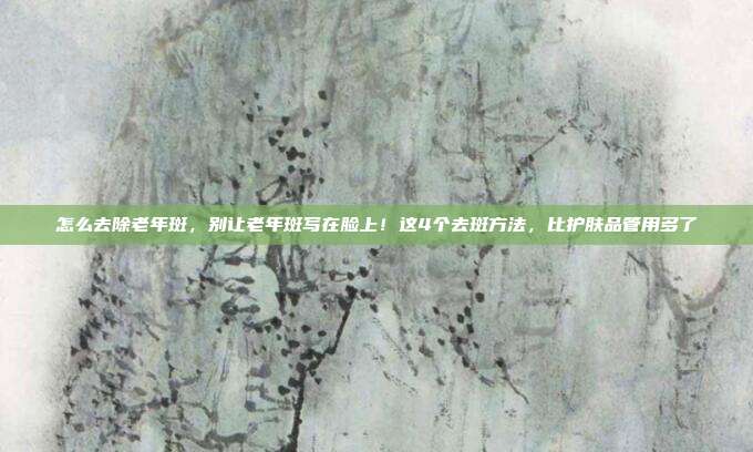 怎么去除老年斑，别让老年斑写在脸上！这4个去斑方法，比护肤品管用多了
