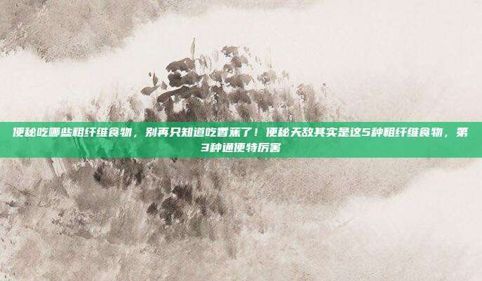 便秘吃哪些粗纤维食物，别再只知道吃香蕉了！便秘天敌其实是这5种粗纤维食物，第3种通便特厉害