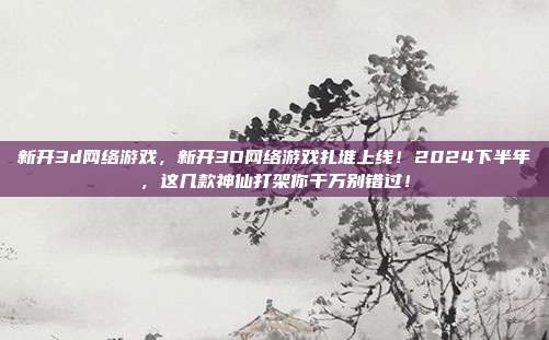 新开3d网络游戏,新开3D网络游戏扎堆上线!2024下半年,这几款神仙打架你千万别错过!