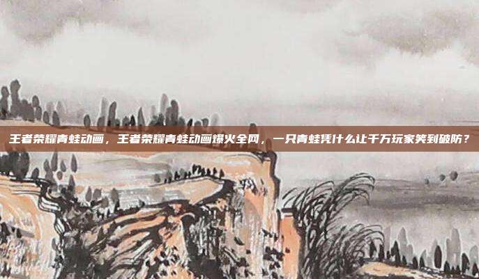 王者荣耀青蛙动画，王者荣耀青蛙动画爆火全网，一只青蛙凭什么让千万玩家笑到破防？