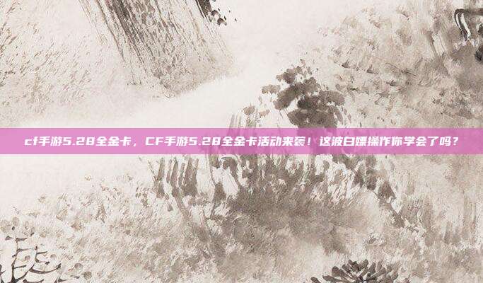 cf手游5.28全金卡，CF手游5.28全金卡活动来袭！这波白嫖操作你学会了吗？