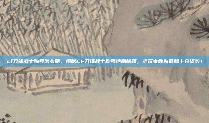 cf刀锋战士称号怎么刷，揭秘CF刀锋战士称号速刷秘籍，老玩家教你最稳上分姿势！