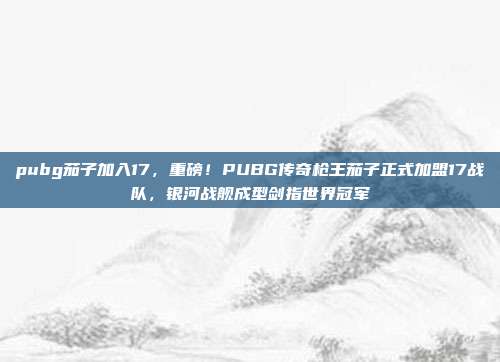 pubg茄子加入17，重磅！PUBG传奇枪王茄子正式加盟17战队，银河战舰成型剑指世界冠军