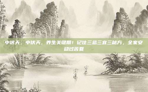 中伏天,中伏天,养生关键期!记住三忌三宜三秘方,全家安稳过苦夏