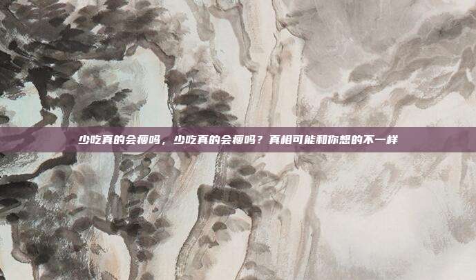 少吃真的会瘦吗，少吃真的会瘦吗？真相可能和你想的不一样