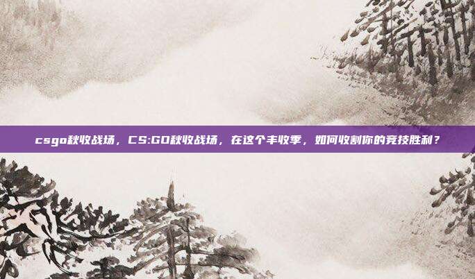 csgo秋收战场,CS:GO秋收战场,在这个丰收季,如何收割你的竞技胜利?
