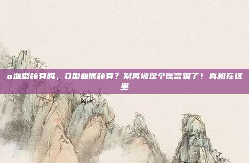 o血型稀有吗，O型血很稀有？别再被这个谣言骗了！真相在这里